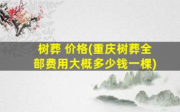 树葬 价格(重庆树葬全部费用大概多少钱一棵)